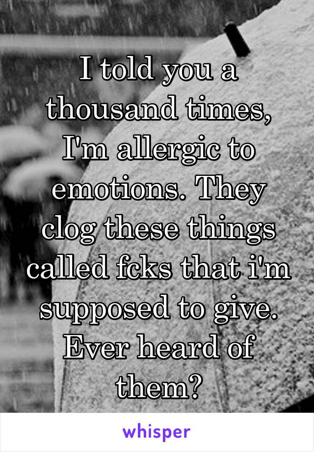 I told you a thousand times, I'm allergic to emotions. They clog these things called fcks that i'm supposed to give. Ever heard of them?