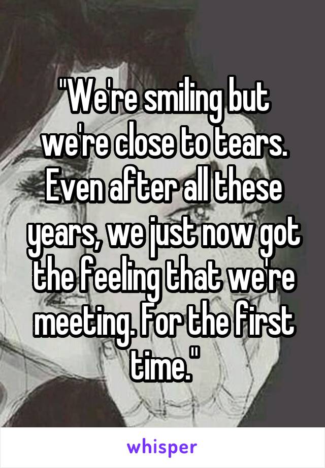 "We're smiling but we're close to tears. Even after all these years, we just now got the feeling that we're meeting. For the first time."