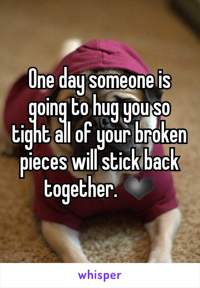 One day someone is going to hug you so tight all of your broken pieces will stick back together. ❤