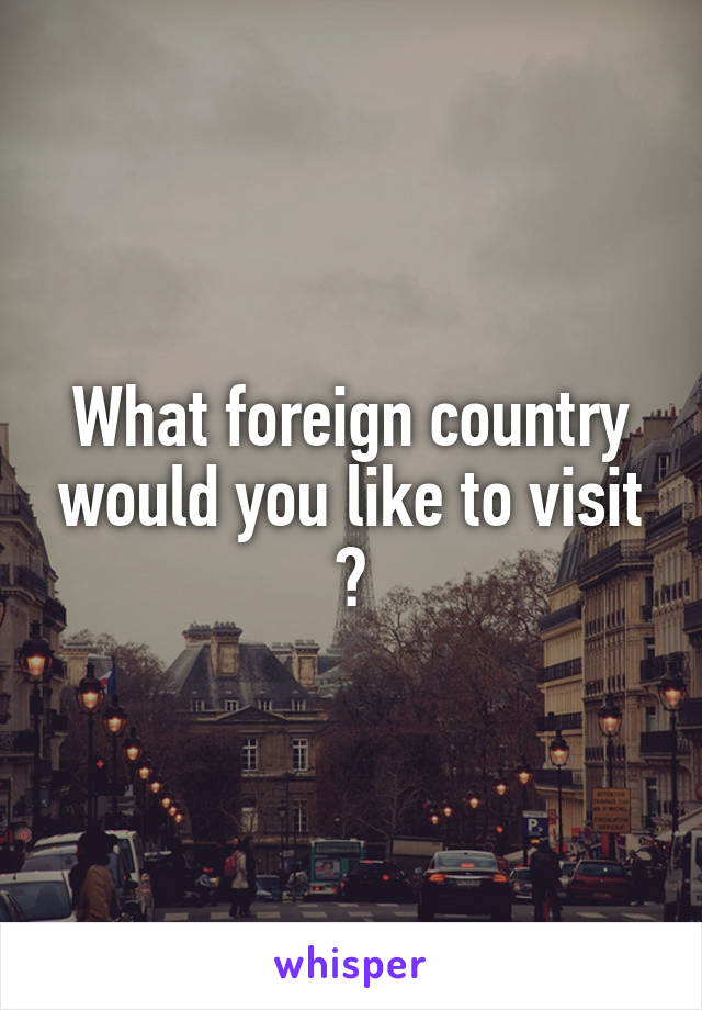 What foreign country would you like to visit ?