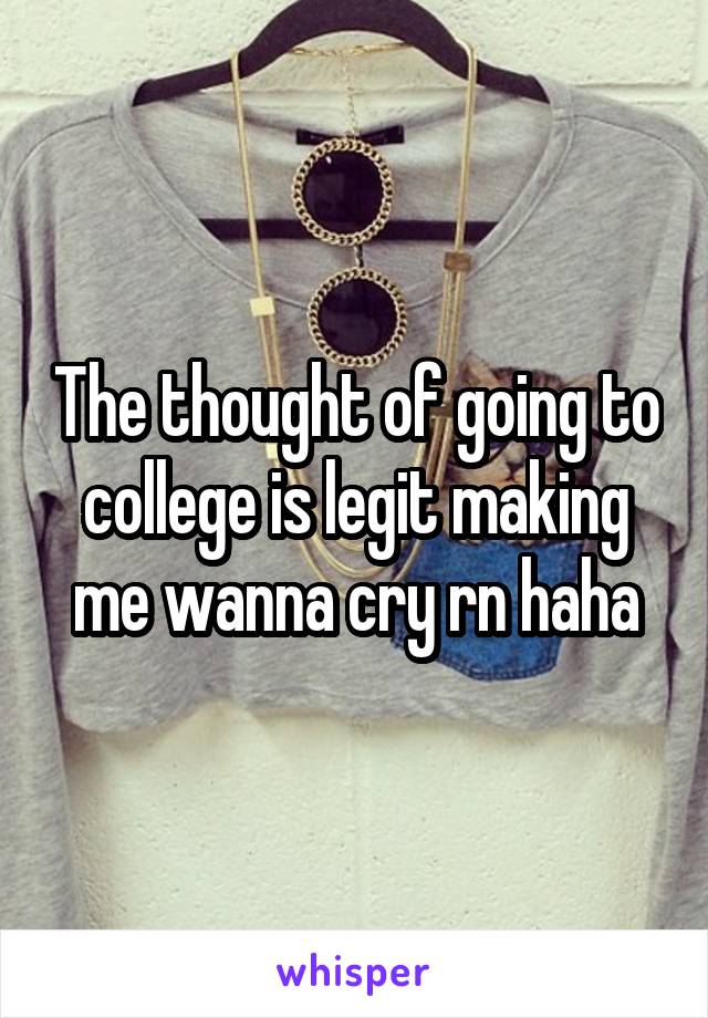 The thought of going to college is legit making me wanna cry rn haha