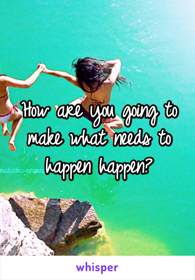 How are you going to make what needs to happen happen?