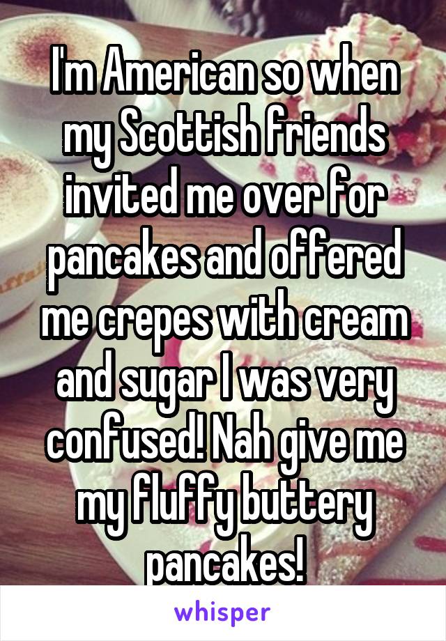 I'm American so when my Scottish friends invited me over for pancakes and offered me crepes with cream and sugar I was very confused! Nah give me my fluffy buttery pancakes!