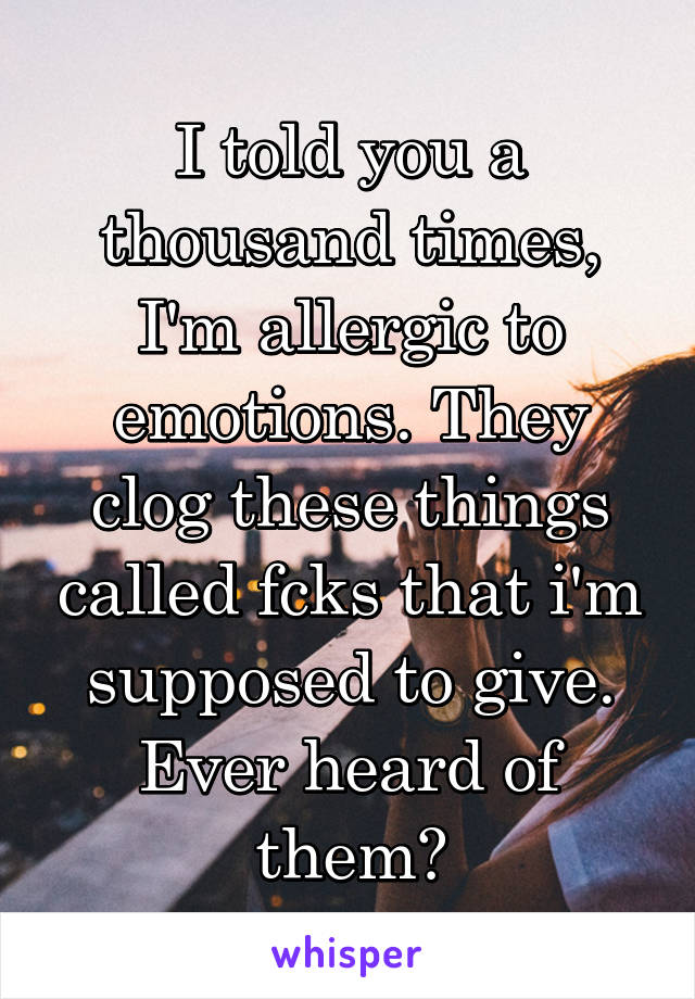 I told you a thousand times, I'm allergic to emotions. They clog these things called fcks that i'm supposed to give. Ever heard of them?