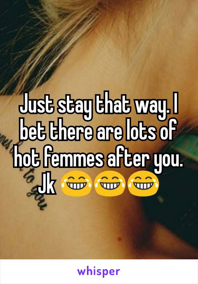 Just stay that way. I bet there are lots of hot femmes after you. Jk 😂😂😂