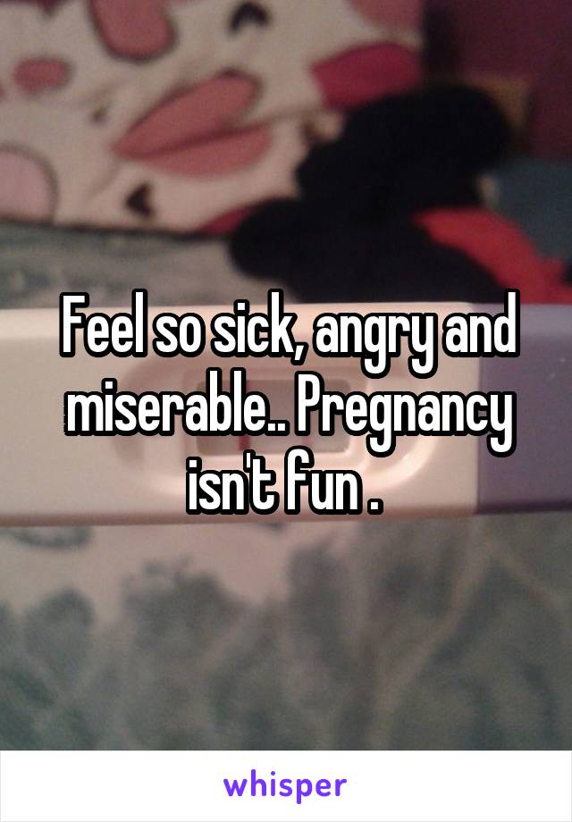 Feel so sick, angry and miserable.. Pregnancy isn't fun . 