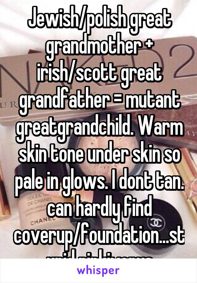 Jewish/polish great grandmother + irish/scott great grandfather = mutant greatgrandchild. Warm skin tone under skin so pale in glows. I dont tan. can hardly find coverup/foundation...stupid pinkivorys