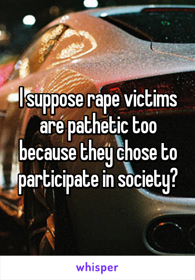 I suppose rape victims are pathetic too because they chose to participate in society?