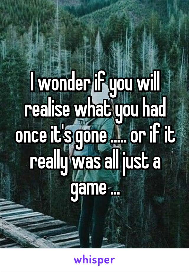 I wonder if you will realise what you had once it's gone ..... or if it really was all just a game ...