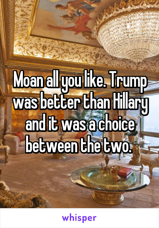 Moan all you like. Trump was better than Hillary and it was a choice between the two. 