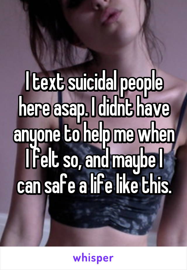 I text suicidal people here asap. I didnt have anyone to help me when I felt so, and maybe I can safe a life like this.