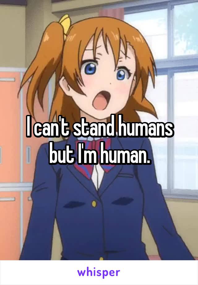 I can't stand humans but I'm human.