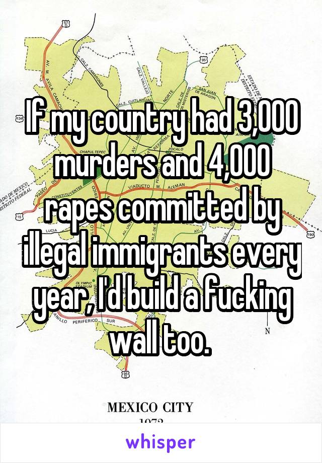 If my country had 3,000 murders and 4,000 rapes committed by illegal immigrants every year, I'd build a fucking wall too. 