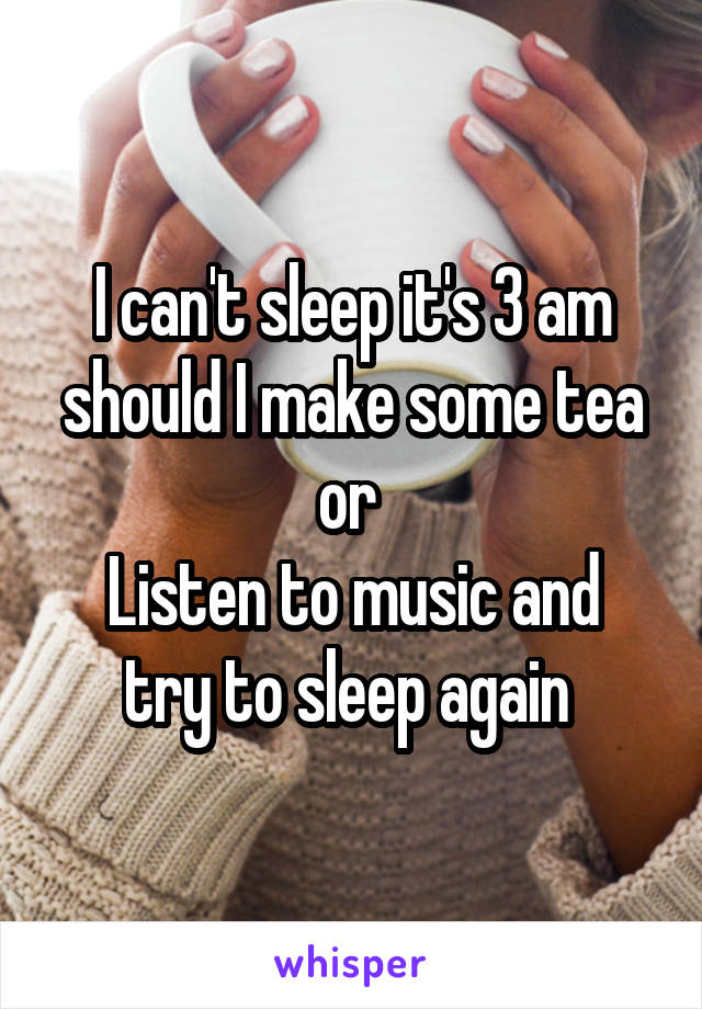 I can't sleep it's 3 am
should I make some tea
or 
Listen to music and try to sleep again 