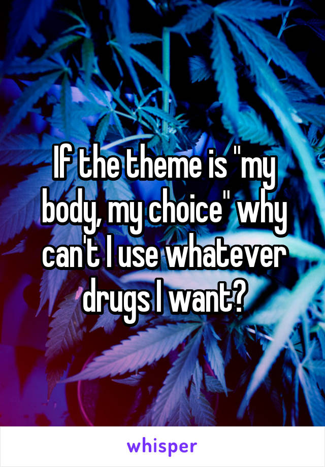 If the theme is "my body, my choice" why can't I use whatever drugs I want?