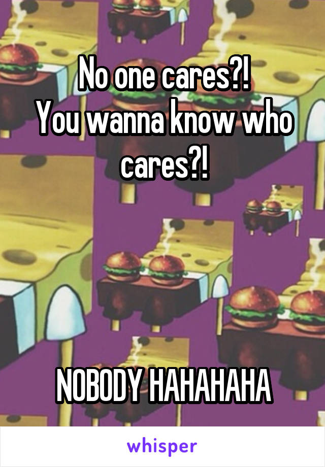 No one cares?!
You wanna know who cares?!




NOBODY HAHAHAHA