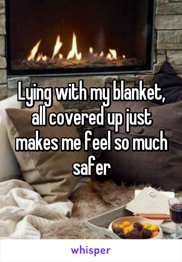 Lying with my blanket, all covered up just makes me feel so much safer