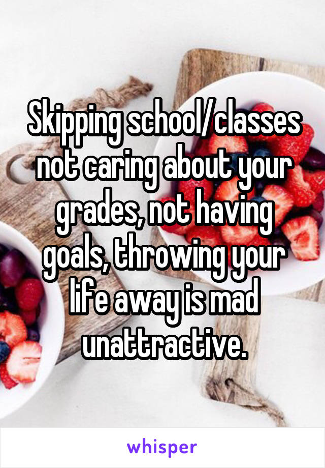 Skipping school/classes not caring about your grades, not having goals, throwing your life away is mad unattractive.