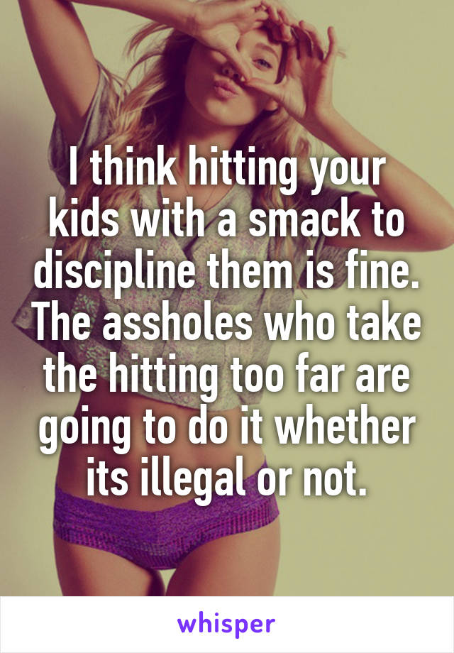 I think hitting your kids with a smack to discipline them is fine. The assholes who take the hitting too far are going to do it whether its illegal or not.