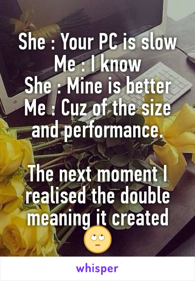 She : Your PC is slow
Me : I know
She : Mine is better
Me : Cuz of the size and performance.

The next moment I realised the double meaning it created
🙄