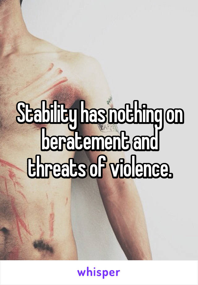 Stability has nothing on beratement and threats of violence.