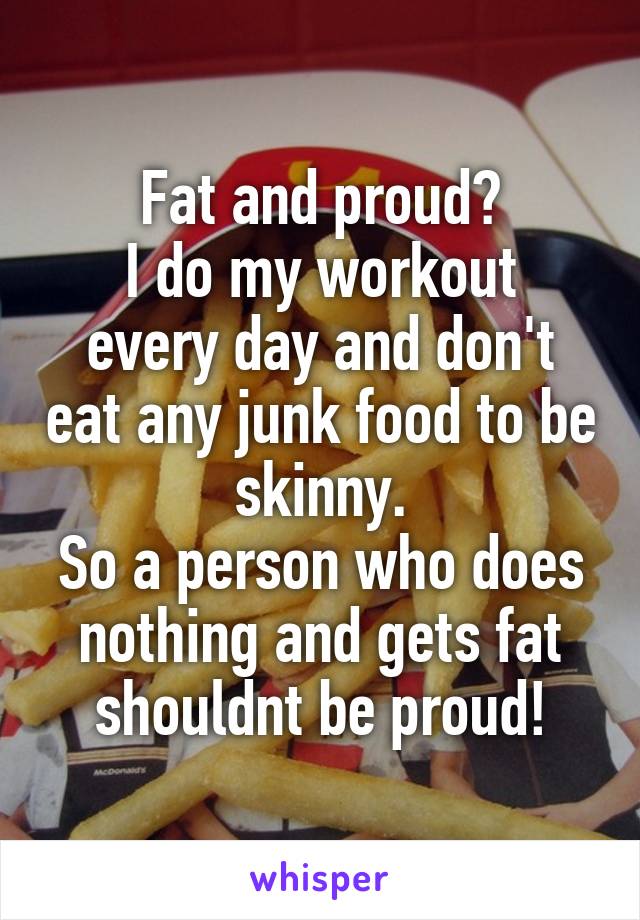 Fat and proud?
I do my workout every day and don't eat any junk food to be skinny.
So a person who does nothing and gets fat shouldnt be proud!