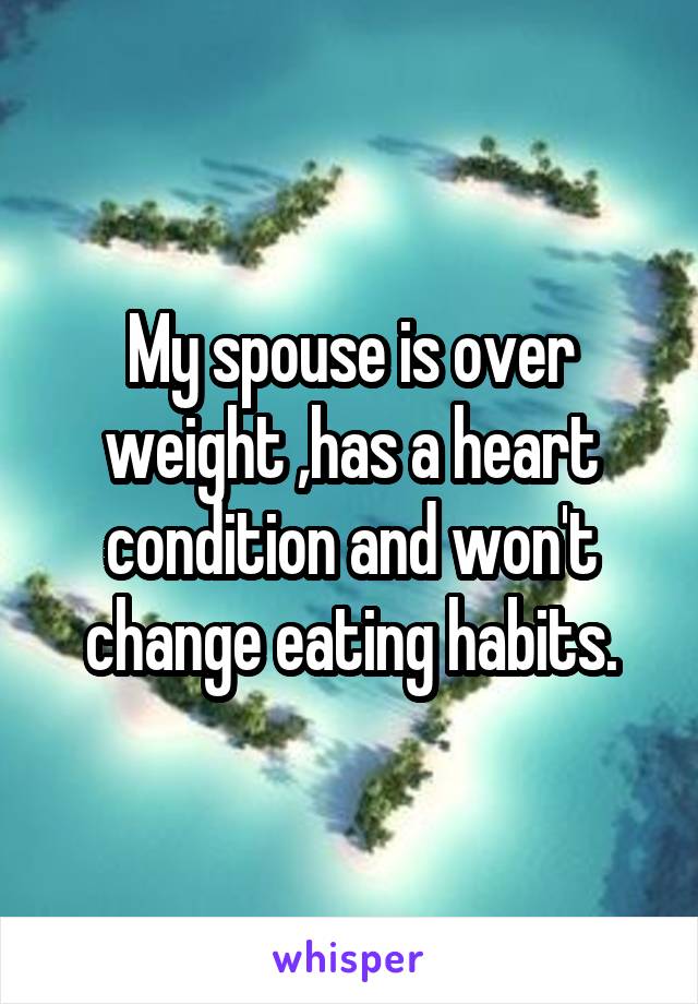 My spouse is over weight ,has a heart condition and won't change eating habits.