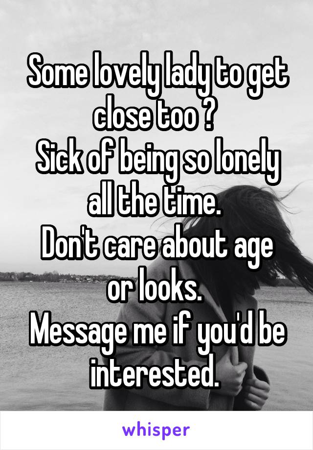 Some lovely lady to get close too ? 
Sick of being so lonely all the time. 
Don't care about age or looks. 
Message me if you'd be interested. 