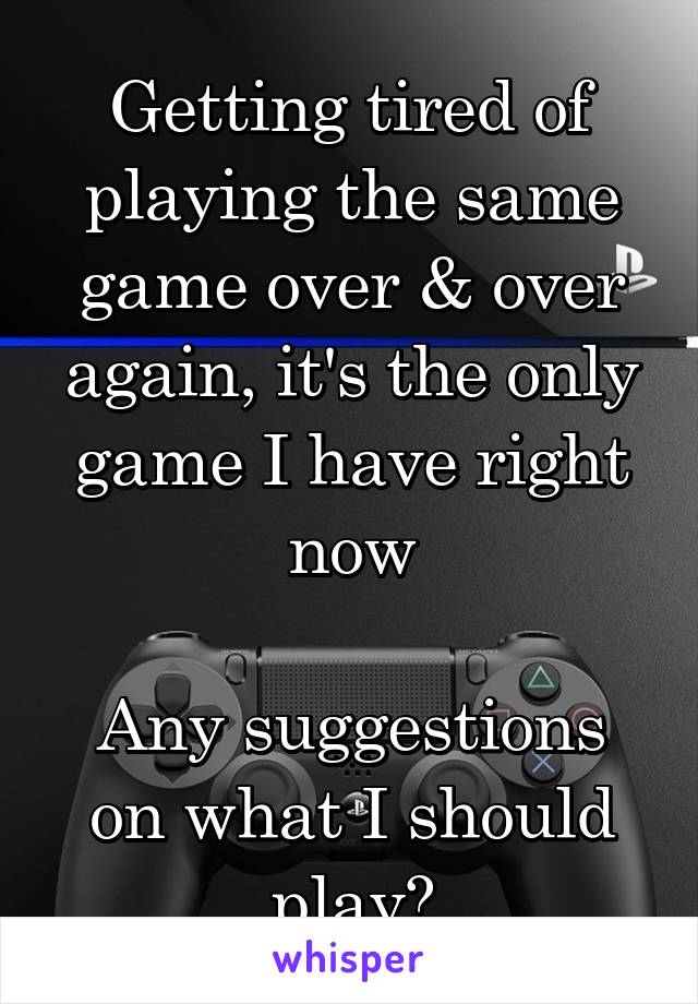 Getting tired of playing the same game over & over again, it's the only game I have right now

Any suggestions on what I should play?