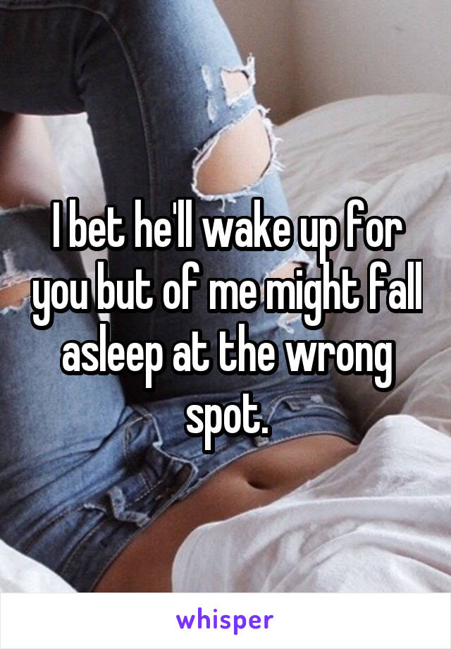 I bet he'll wake up for you but of me might fall asleep at the wrong spot.