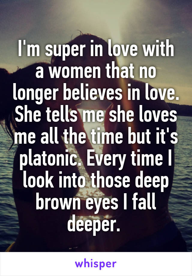 I'm super in love with a women that no longer believes in love. She tells me she loves me all the time but it's platonic. Every time I look into those deep brown eyes I fall deeper. 