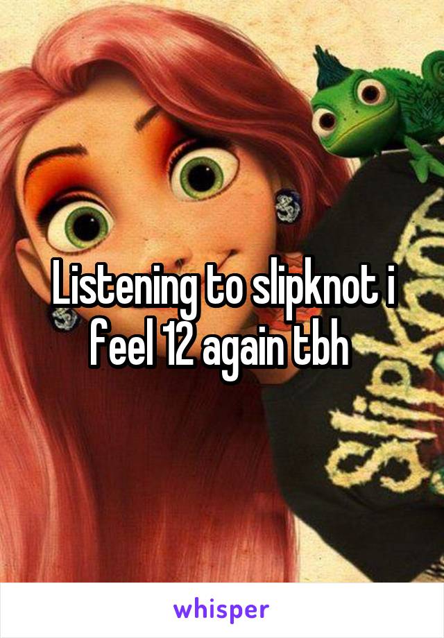 Listening to slipknot i feel 12 again tbh 