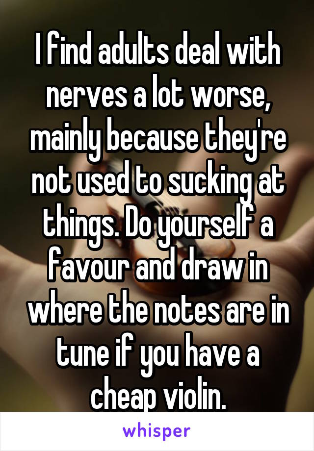 I find adults deal with nerves a lot worse, mainly because they're not used to sucking at things. Do yourself a favour and draw in where the notes are in tune if you have a cheap violin.