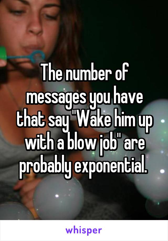 The number of messages you have that say "Wake him up with a blow job" are probably exponential. 