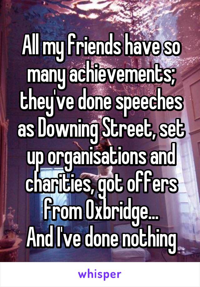 All my friends have so many achievements; they've done speeches as Downing Street, set up organisations and charities, got offers from Oxbridge...
And I've done nothing