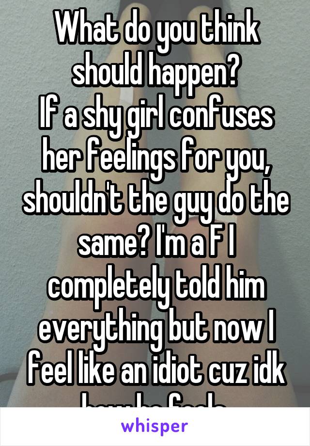 What do you think should happen?
If a shy girl confuses her feelings for you, shouldn't the guy do the same? I'm a F I completely told him everything but now I feel like an idiot cuz idk how he feels 