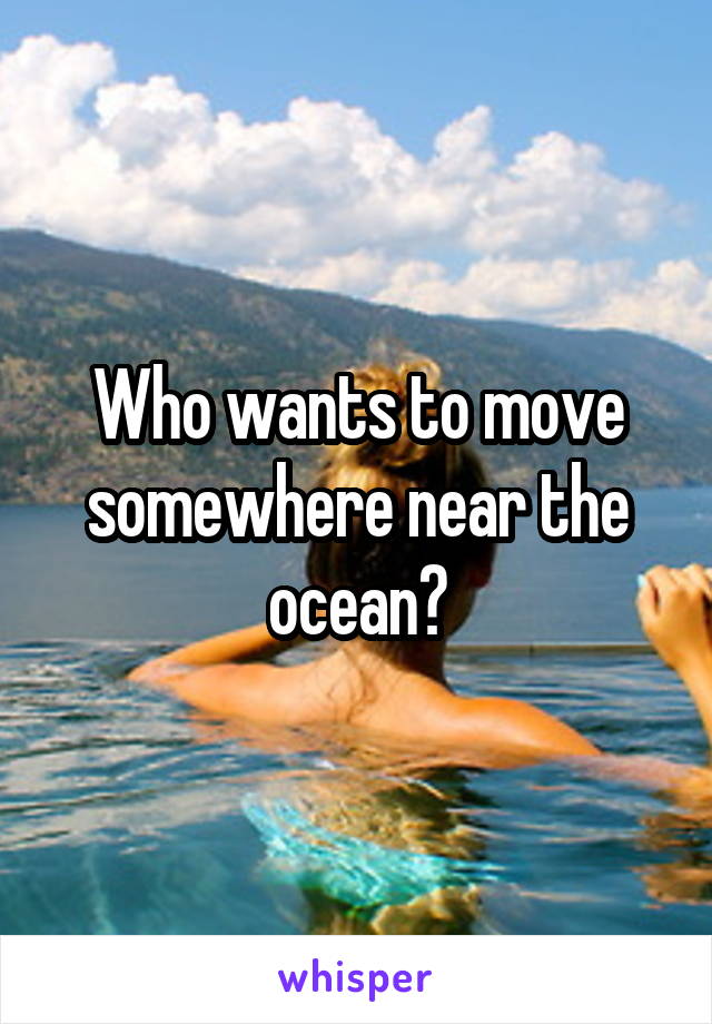 Who wants to move somewhere near the ocean?