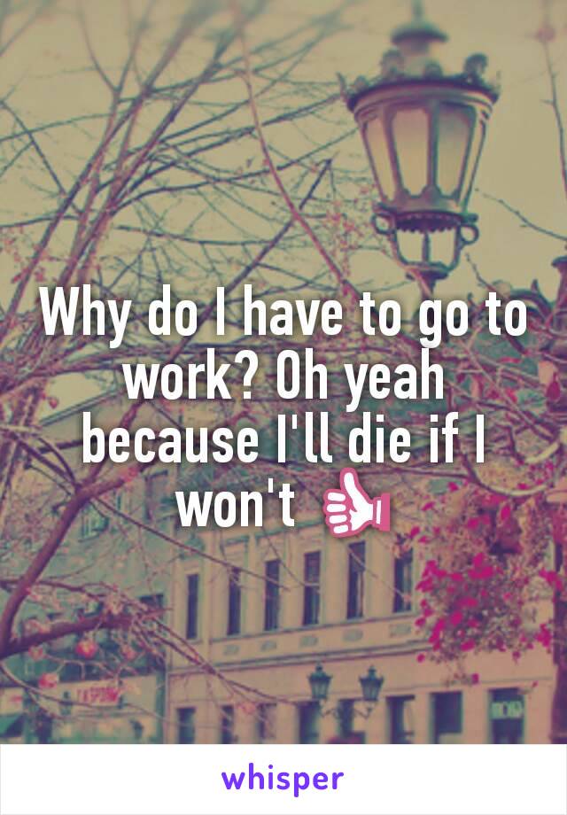 Why do I have to go to work? Oh yeah because I'll die if I won't 👍