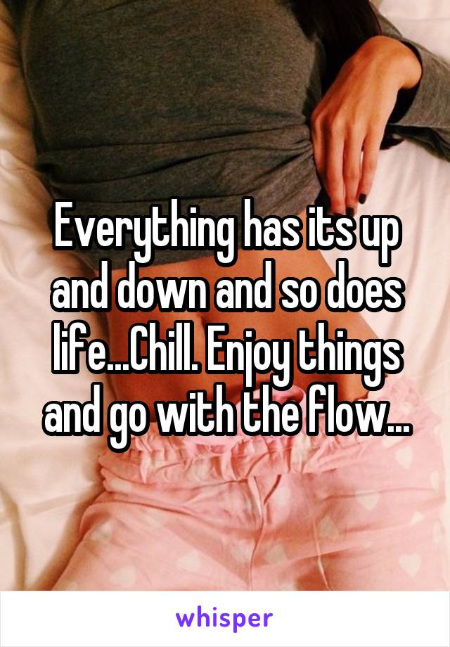 Everything has its up and down and so does life...Chill. Enjoy things and go with the flow...