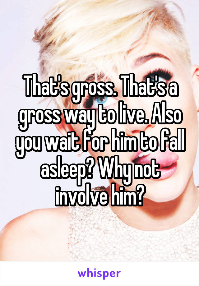 That's gross. That's a gross way to live. Also you wait for him to fall asleep? Why not involve him?