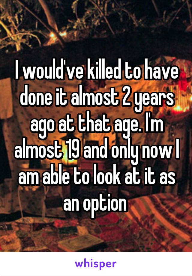 I would've killed to have done it almost 2 years ago at that age. I'm almost 19 and only now I am able to look at it as an option 