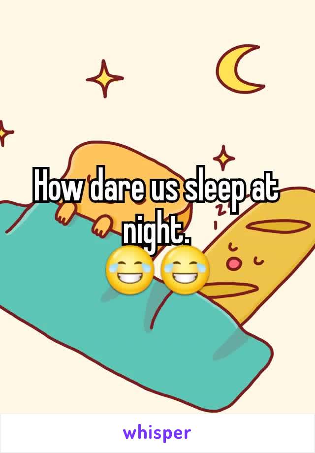 How dare us sleep at night.
😂😂