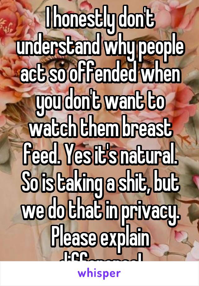 I honestly don't understand why people act so offended when you don't want to watch them breast feed. Yes it's natural. So is taking a shit, but we do that in privacy. Please explain difference!