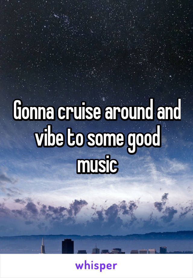 Gonna cruise around and vibe to some good music