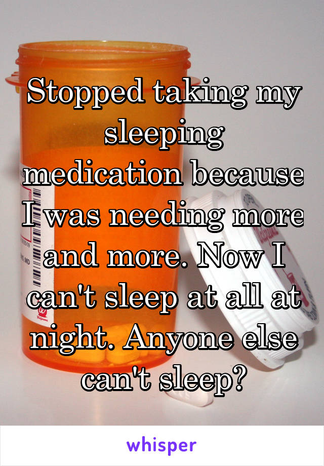 Stopped taking my sleeping medication because I was needing more and more. Now I can't sleep at all at night. Anyone else can't sleep?