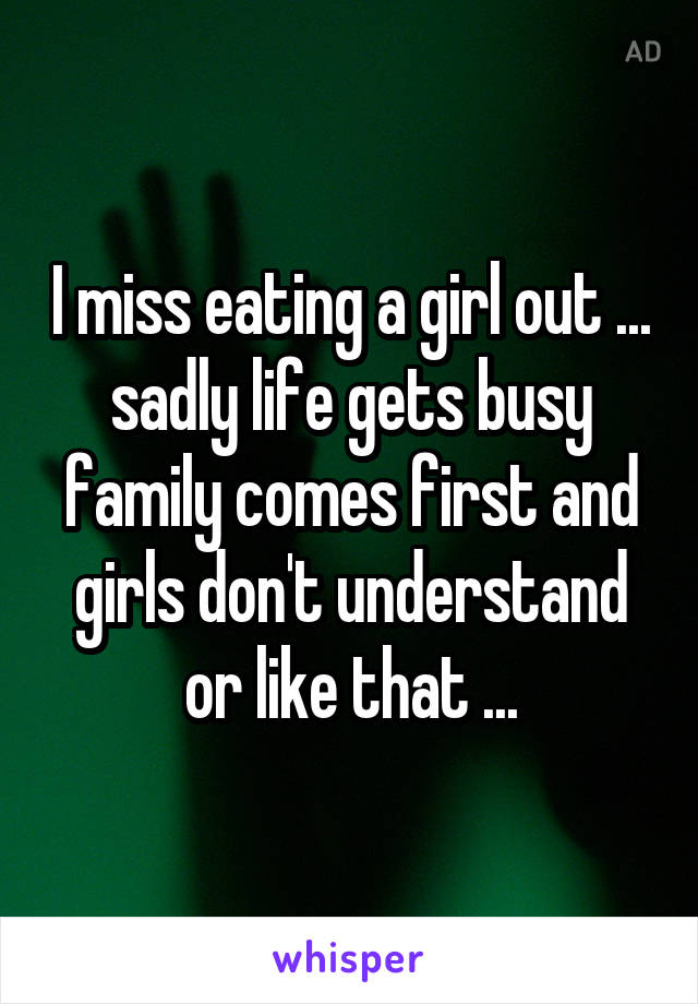 I miss eating a girl out ... sadly life gets busy family comes first and girls don't understand or like that ...