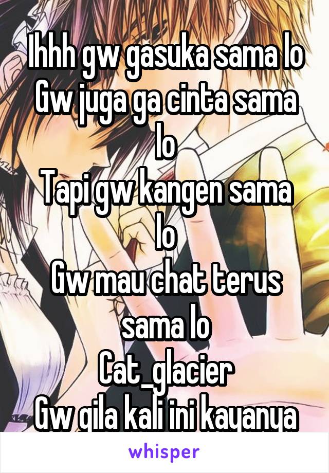 Ihhh gw gasuka sama lo
Gw juga ga cinta sama lo
Tapi gw kangen sama lo
Gw mau chat terus sama lo
Cat_glacier
Gw gila kali ini kayanya