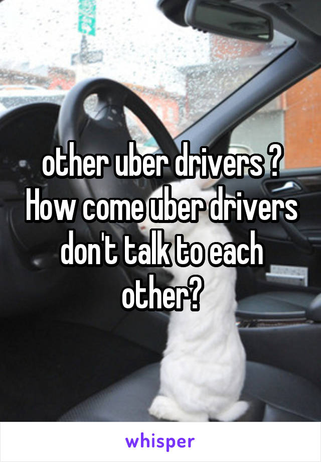 other uber drivers ? How come uber drivers don't talk to each other?