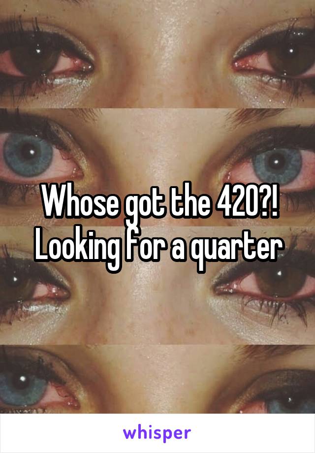 Whose got the 420?! Looking for a quarter