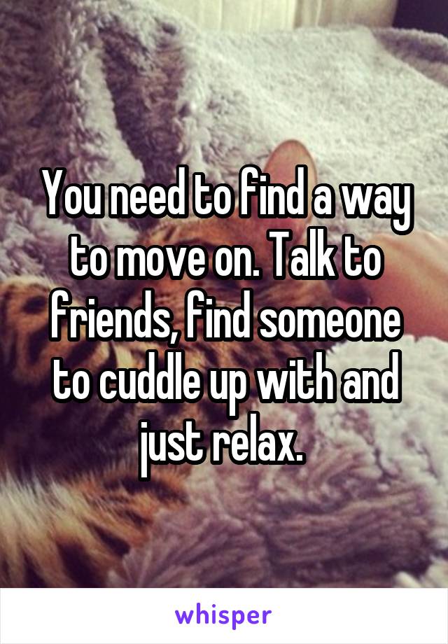 You need to find a way to move on. Talk to friends, find someone to cuddle up with and just relax. 